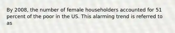 By 2008, the number of female householders accounted for 51 percent of the poor in the US. This alarming trend is referred to as