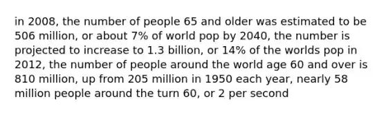 in 2008, the number of people 65 and older was estimated to be 506 million, or about 7% of world pop by 2040, the number is projected to increase to 1.3 billion, or 14% of the worlds pop in 2012, the number of people around the world age 60 and over is 810 million, up from 205 million in 1950 each year, nearly 58 million people around the turn 60, or 2 per second