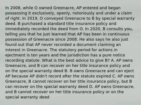 In 2008, while O owned Greenacre, AP entered and began possessing it exclusively, openly, notoriously and under a claim of right. In 2019, O conveyed Greenacre to B by special warranty deed. B purchased a standard title insurance policy and immediately recorded the deed from O. In 2020, B consults you, telling you that he just learned that AP has been in continuous possession of Greenacre since 2008. He also says he also just found out that AP never recorded a document claiming an interest in Greenacre. The statutory period for actions in ejectment is ten years and the jurisdiction has a pure notice recording statute. What is the best advice to give B? A. AP owns Greenacre, and B can recover on her title insurance policy and on the special warranty deed B. B owns Greenacre and can eject AP because AP didn't record after the statute expired C. AP owns Greenacre, B cannot recover on her title insurance policy, but B can recover on the special warranty deed D. AP owns Greenacre, and B cannot recover on her title insurance policy or on the special warranty deed