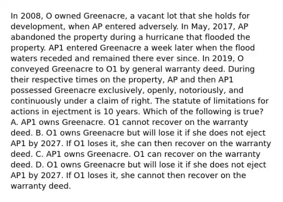 In 2008, O owned Greenacre, a vacant lot that she holds for development, when AP entered adversely. In May, 2017, AP abandoned the property during a hurricane that flooded the property. AP1 entered Greenacre a week later when the flood waters receded and remained there ever since. In 2019, O conveyed Greenacre to O1 by general warranty deed. During their respective times on the property, AP and then AP1 possessed Greenacre exclusively, openly, notoriously, and continuously under a claim of right. The statute of limitations for actions in ejectment is 10 years. Which of the following is true? A. AP1 owns Greenacre. O1 cannot recover on the warranty deed. B. O1 owns Greenacre but will lose it if she does not eject AP1 by 2027. If O1 loses it, she can then recover on the warranty deed. C. AP1 owns Greenacre. O1 can recover on the warranty deed. D. O1 owns Greenacre but will lose it if she does not eject AP1 by 2027. If O1 loses it, she cannot then recover on the warranty deed.