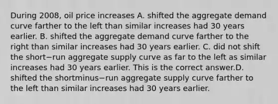 During​ 2008, oil price increases A. shifted the aggregate demand curve farther to the left than similar increases had 30 years earlier. B. shifted the aggregate demand curve farther to the right than similar increases had 30 years earlier. C. did not shift the short−run aggregate supply curve as far to the left as similar increases had 30 years earlier. This is the correct answer.D. shifted the shortminus−run aggregate supply curve farther to the left than similar increases had 30 years earlier.