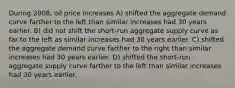 During 2008, oil price increases A) shifted the aggregate demand curve farther to the left than similar increases had 30 years earlier. B) did not shift the short-run aggregate supply curve as far to the left as similar increases had 30 years earlier. C) shifted the aggregate demand curve farther to the right than similar increases had 30 years earlier. D) shifted the short-run aggregate supply curve farther to the left than similar increases had 30 years earlier.