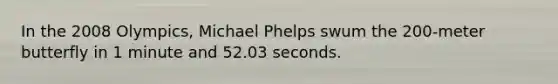 In the 2008 Olympics, Michael Phelps swum the 200-meter butterfly in 1 minute and 52.03 seconds.