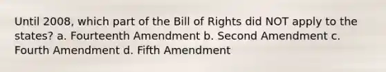 Until 2008, which part of the Bill of Rights did NOT apply to the states? a. Fourteenth Amendment b. Second Amendment c. Fourth Amendment d. Fifth Amendment