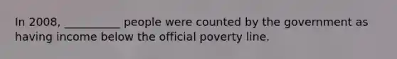 In 2008, __________ people were counted by the government as having income below the official poverty line.