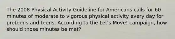 The 2008 Physical Activity Guideline for Americans calls for 60 minutes of moderate to vigorous physical activity every day for preteens and teens. According to the Let's Move! campaign, how should those minutes be met?