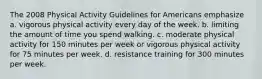 The 2008 Physical Activity Guidelines for Americans emphasize a. vigorous physical activity every day of the week. b. limiting the amount of time you spend walking. c. moderate physical activity for 150 minutes per week or vigorous physical activity for 75 minutes per week. d. resistance training for 300 minutes per week.