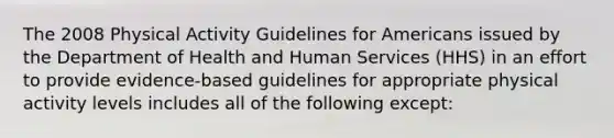 The 2008 Physical Activity Guidelines for Americans issued by the Department of Health and Human Services (HHS) in an effort to provide evidence-based guidelines for appropriate physical activity levels includes all of the following except: