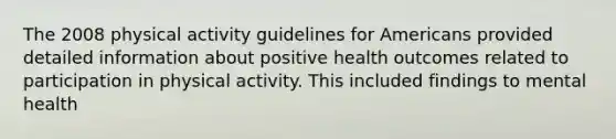 The 2008 physical activity guidelines for Americans provided detailed information about positive health outcomes related to participation in physical activity. This included findings to mental health