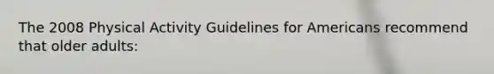 The 2008 Physical Activity Guidelines for Americans recommend that older adults: