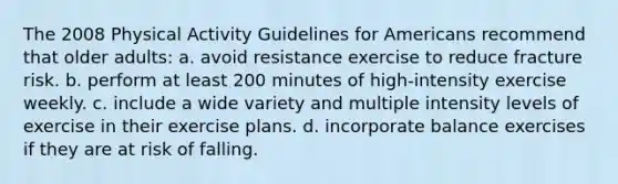 The 2008 Physical Activity Guidelines for Americans recommend that older adults: a. avoid resistance exercise to reduce fracture risk. b. perform at least 200 minutes of high-intensity exercise weekly. c. include a wide variety and multiple intensity levels of exercise in their exercise plans. d. incorporate balance exercises if they are at risk of falling.