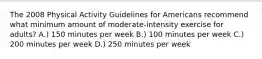 The 2008 Physical Activity Guidelines for Americans recommend what minimum amount of moderate-intensity exercise for adults? A.) 150 minutes per week B.) 100 minutes per week C.) 200 minutes per week D.) 250 minutes per week