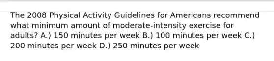 The 2008 Physical Activity Guidelines for Americans recommend what minimum amount of moderate-intensity exercise for adults? A.) 150 minutes per week B.) 100 minutes per week C.) 200 minutes per week D.) 250 minutes per week