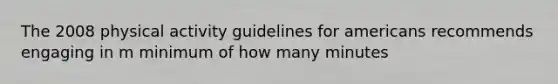 The 2008 physical activity guidelines for americans recommends engaging in m minimum of how many minutes