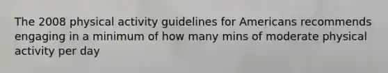 The 2008 physical activity guidelines for Americans recommends engaging in a minimum of how many mins of moderate physical activity per day