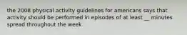 the 2008 physical activity guidelines for americans says that activity should be performed in episodes of at least __ minutes spread throughout the week