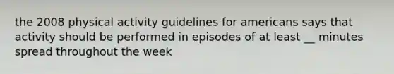 the 2008 physical activity guidelines for americans says that activity should be performed in episodes of at least __ minutes spread throughout the week