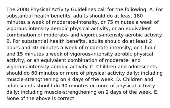 The 2008 Physical Activity Guidelines call for the following: A. For substantial health benefits, adults should do at least 180 minutes a week of moderate-intensity, or 75 minutes a week of vigorous-intensity aerobic physical activity, or an equivalent combination of moderate- and vigorous-intensity aerobic activity. B. For substantial health benefits, adults should do at least 2 hours and 30 minutes a week of moderate-intensity, or 1 hour and 15 minutes a week of vigorous-intensity aerobic physical activity, or an equivalent combination of moderate- and vigorous-intensity aerobic activity. C. Children and adolescents should do 60 minutes or more of physical activity daily; including muscle-strengthening on 4 days of the week. D. Children and adolescents should do 90 minutes or more of physical activity daily; including muscle-strengthening on 2 days of the week. E. None of the above is correct.