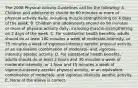 The 2008 Physical Activity Guidelines call for the following: A. Children and adolescents should do 60 minutes or more of physical activity daily; including muscle-strengthening on 4 days of the week. B. Children and adolescents should do 90 minutes or more of physical activity daily; including muscle-strengthening on 2 days of the week. C. For substantial health benefits, adults should do at least 180 minutes a week of moderate-intensity, or 75 minutes a week of vigorous-intensity aerobic physical activity, or an equivalent combination of moderate- and vigorous- intensity aerobic activity. D. For substantial health benefits, adults should do at least 2 hours and 30 minutes a week of moderate-intensity, or 1 hour and 15 minutes a week of vigorous-intensity aerobic physical activity, or an equivalent combination of moderate- and vigorous-intensity aerobic activity. E. None of the above is correct.