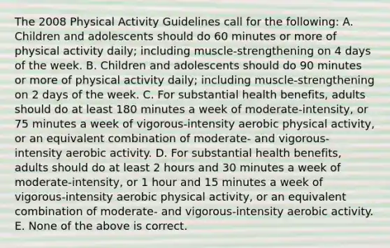 The 2008 Physical Activity Guidelines call for the following: A. Children and adolescents should do 60 minutes or more of physical activity daily; including muscle-strengthening on 4 days of the week. B. Children and adolescents should do 90 minutes or more of physical activity daily; including muscle-strengthening on 2 days of the week. C. For substantial health benefits, adults should do at least 180 minutes a week of moderate-intensity, or 75 minutes a week of vigorous-intensity aerobic physical activity, or an equivalent combination of moderate- and vigorous- intensity aerobic activity. D. For substantial health benefits, adults should do at least 2 hours and 30 minutes a week of moderate-intensity, or 1 hour and 15 minutes a week of vigorous-intensity aerobic physical activity, or an equivalent combination of moderate- and vigorous-intensity aerobic activity. E. None of the above is correct.