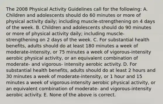 The 2008 Physical Activity Guidelines call for the following: A. Children and adolescents should do 60 minutes or more of physical activity daily; including muscle-strengthening on 4 days of the week. B. Children and adolescents should do 90 minutes or more of physical activity daily; including muscle- strengthening on 2 days of the week. C. For substantial health benefits, adults should do at least 180 minutes a week of moderate-intensity, or 75 minutes a week of vigorous-intensity aerobic physical activity, or an equivalent combination of moderate- and vigorous- intensity aerobic activity. D. For substantial health benefits, adults should do at least 2 hours and 30 minutes a week of moderate-intensity, or 1 hour and 15 minutes a week of vigorous-intensity aerobic physical activity, or an equivalent combination of moderate- and vigorous-intensity aerobic activity. E. None of the above is correct.