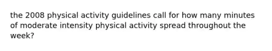 the 2008 physical activity guidelines call for how many minutes of moderate intensity physical activity spread throughout the week?