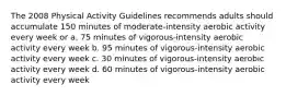 The 2008 Physical Activity Guidelines recommends adults should accumulate 150 minutes of moderate-intensity aerobic activity every week or a. 75 minutes of vigorous-intensity aerobic activity every week b. 95 minutes of vigorous-intensity aerobic activity every week c. 30 minutes of vigorous-intensity aerobic activity every week d. 60 minutes of vigorous-intensity aerobic activity every week