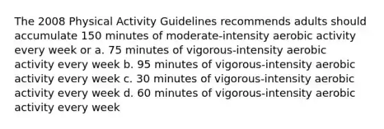 The 2008 Physical Activity Guidelines recommends adults should accumulate 150 minutes of moderate-intensity aerobic activity every week or a. 75 minutes of vigorous-intensity aerobic activity every week b. 95 minutes of vigorous-intensity aerobic activity every week c. 30 minutes of vigorous-intensity aerobic activity every week d. 60 minutes of vigorous-intensity aerobic activity every week