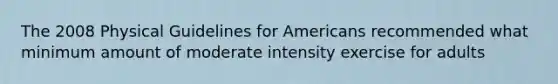 The 2008 Physical Guidelines for Americans recommended what minimum amount of moderate intensity exercise for adults