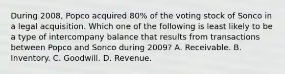 During 2008, Popco acquired 80% of the voting stock of Sonco in a legal acquisition. Which one of the following is least likely to be a type of intercompany balance that results from transactions between Popco and Sonco during 2009? A. Receivable. B. Inventory. C. Goodwill. D. Revenue.