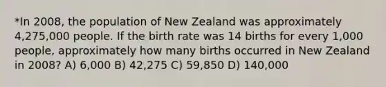 *In 2008, the population of New Zealand was approximately 4,275,000 people. If the birth rate was 14 births for every 1,000 people, approximately how many births occurred in New Zealand in 2008? A) 6,000 B) 42,275 C) 59,850 D) 140,000