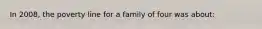 In 2008, the poverty line for a family of four was about: