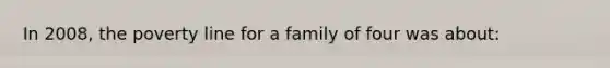 In 2008, the poverty line for a family of four was about: