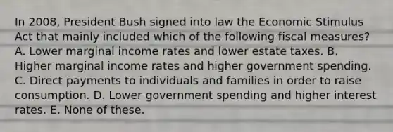 In 2008, President Bush signed into law the Economic Stimulus Act that mainly included which of the following fiscal measures? A. Lower marginal income rates and lower estate taxes. B. Higher marginal income rates and higher government spending. C. Direct payments to individuals and families in order to raise consumption. D. Lower government spending and higher interest rates. E. None of these.