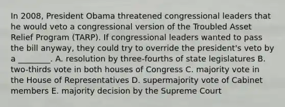 In 2008, President Obama threatened congressional leaders that he would veto a congressional version of the Troubled Asset Relief Program (TARP). If congressional leaders wanted to pass the bill anyway, they could try to override the president's veto by a ________. A. resolution by three-fourths of state legislatures B. two-thirds vote in both houses of Congress C. majority vote in the House of Representatives D. supermajority vote of Cabinet members E. majority decision by the Supreme Court