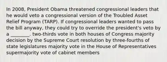 In 2008, President Obama threatened congressional leaders that he would veto a congressional version of the Troubled Asset Relief Program (TARP). If congressional leaders wanted to pass the bill anyway, they could try to override the president's veto by a ________. two-thirds vote in both houses of Congress majority decision by the Supreme Court resolution by three-fourths of state legislatures majority vote in the House of Representatives supermajority vote of cabinet members