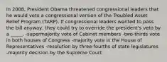 In 2008, President Obama threatened congressional leaders that he would veto a congressional version of the Troubled Asset Relief Program (TARP). If congressional leaders wanted to pass the bill anyway, they could try to override the president's veto by a _____. -supermajority vote of Cabinet members -two-thirds vote in both houses of Congress -majority vote in the House of Representatives -resolution by three-fourths of state legislatures -majority decision by the Supreme Court