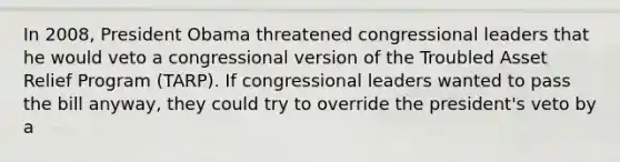 In 2008, President Obama threatened congressional leaders that he would veto a congressional version of the Troubled Asset Relief Program (TARP). If congressional leaders wanted to pass the bill anyway, they could try to override the president's veto by a