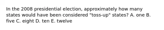 In the 2008 presidential election, approximately how many states would have been considered "toss-up" states? A. one B. five C. eight D. ten E. twelve