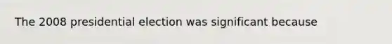 The 2008 presidential election was significant because