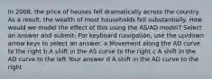 In 2008, the price of houses fell dramatically across the country. As a result, the wealth of most households fell substantially. How would we model the effect of this using the AS/AD model? Select an answer and submit. For keyboard navigation, use the up/down arrow keys to select an answer. a Movement along the AD curve to the right b A shift in the AS curve to the right c A shift in the AD curve to the left Your answer d A shift in the AD curve to the right