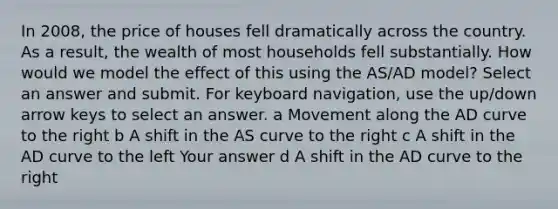 In 2008, the price of houses fell dramatically across the country. As a result, the wealth of most households fell substantially. How would we model the effect of this using the AS/AD model? Select an answer and submit. For keyboard navigation, use the up/down arrow keys to select an answer. a Movement along the AD curve to the right b A shift in the AS curve to the right c A shift in the AD curve to the left Your answer d A shift in the AD curve to the right