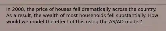 In 2008, the price of houses fell dramatically across the country. As a result, the wealth of most households fell substantially. How would we model the effect of this using the AS/AD model?