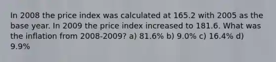 In 2008 the price index was calculated at 165.2 with 2005 as the base year. In 2009 the price index increased to 181.6. What was the inflation from 2008-2009? a) 81.6% b) 9.0% c) 16.4% d) 9.9%