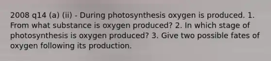 2008 q14 (a) (ii) - During photosynthesis oxygen is produced. 1. From what substance is oxygen produced? 2. In which stage of photosynthesis is oxygen produced? 3. Give two possible fates of oxygen following its production.