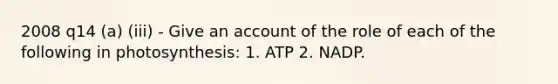 2008 q14 (a) (iii) - Give an account of the role of each of the following in photosynthesis: 1. ATP 2. NADP.