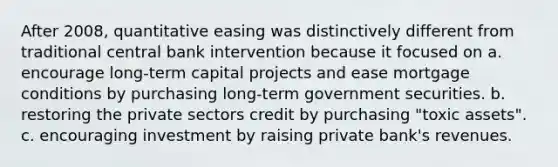 After 2008, quantitative easing was distinctively different from traditional central bank intervention because it focused on a. encourage long-term capital projects and ease mortgage conditions by purchasing long-term government securities. b. restoring the private sectors credit by purchasing "toxic assets". c. encouraging investment by raising private bank's revenues.