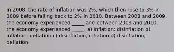 In 2008, the rate of inflation was 2%, which then rose to 3% in 2009 before falling back to 2% in 2010. Between 2008 and 2009, the economy experienced _____ and between 2009 and 2010, the economy experienced _____. a) inflation; disinflation b) inflation; deflation c) disinflation; inflation d) disinflation; deflation