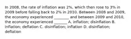 In 2008, the rate of inflation was 2%, which then rose to 3% in 2009 before falling back to 2% in 2010. Between 2008 and 2009, the economy experienced ________ and between 2009 and 2010, the economy experienced _______ A. inflation; disinflation B. inflation; deflation C. disinflation; inflation D. disinflation; deflation