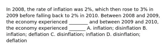 In 2008, the rate of inflation was 2%, which then rose to 3% in 2009 before falling back to 2% in 2010. Between 2008 and 2009, the economy experienced ________ and between 2009 and 2010, the economy experienced _______ A. inflation; disinflation B. inflation; deflation C. disinflation; inflation D. disinflation; deflation